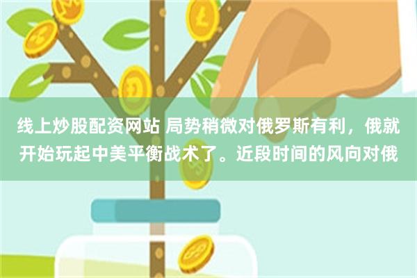 线上炒股配资网站 局势稍微对俄罗斯有利，俄就开始玩起中美平衡战术了。近段时间的风向对俄