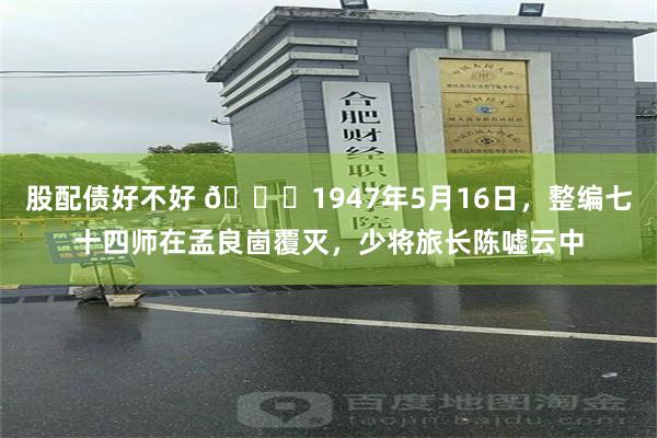 股配债好不好 🌞1947年5月16日，整编七十四师在孟良崮覆灭，少将旅长陈嘘云中