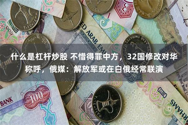 什么是杠杆炒股 不惜得罪中方，32国修改对华称呼，俄媒：解放军或在白俄经常联演