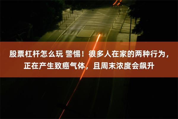 股票杠杆怎么玩 警惕！很多人在家的两种行为，正在产生致癌气体，且周末浓度会飙升