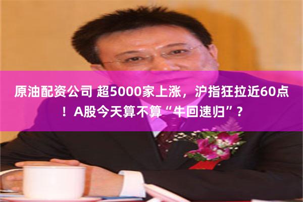 原油配资公司 超5000家上涨，沪指狂拉近60点！A股今天算不算“牛回速归”？