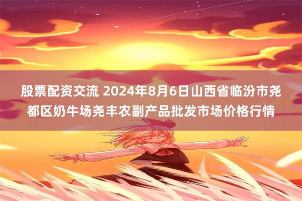 股票配资交流 2024年8月6日山西省临汾市尧都区奶牛场尧丰农副产品批发市场价格行情