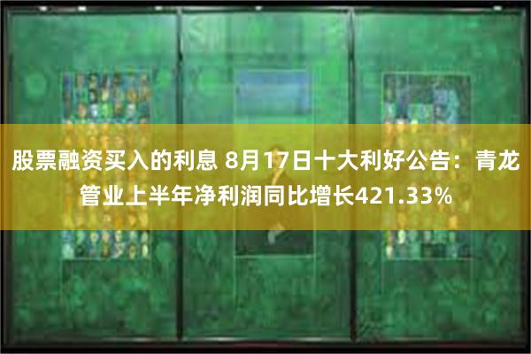 股票融资买入的利息 8月17日十大利好公告：青龙管业上半年净利润同比增长421.33%