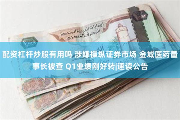 配资杠杆炒股有用吗 涉嫌操纵证券市场 金城医药董事长被查 Q1业绩刚好转|速读公告