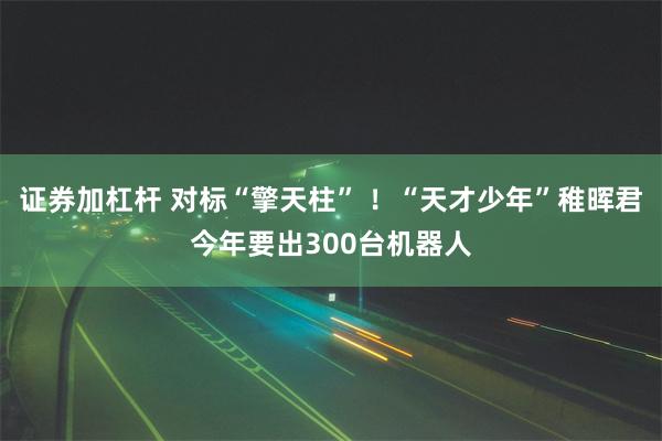 证券加杠杆 对标“擎天柱” ！“天才少年”稚晖君今年要出300台机器人