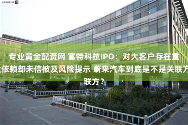 专业黄金配资网 富特科技IPO：对大客户存在重大依赖却未信披及风险提示 蔚来汽车到底是不是关联方？