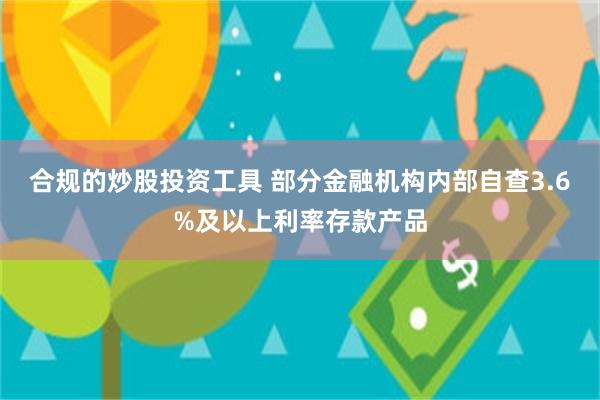 合规的炒股投资工具 部分金融机构内部自查3.6%及以上利率存款产品