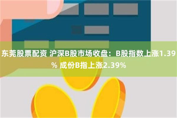 东莞股票配资 沪深B股市场收盘：B股指数上涨1.39% 成份B指上涨2.39%