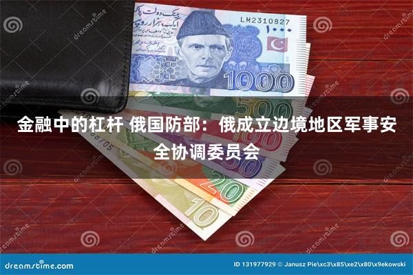 金融中的杠杆 俄国防部：俄成立边境地区军事安全协调委员会