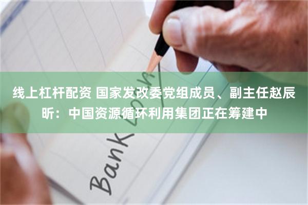 线上杠杆配资 国家发改委党组成员、副主任赵辰昕：中国资源循环利用集团正在筹建中