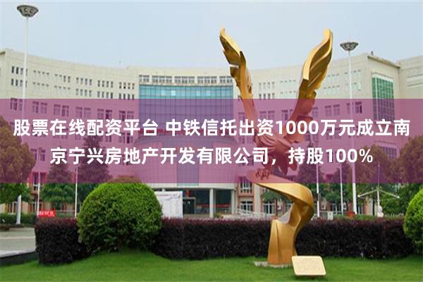 股票在线配资平台 中铁信托出资1000万元成立南京宁兴房地产开发有限公司，持股100%