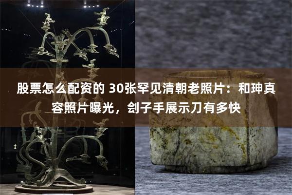 股票怎么配资的 30张罕见清朝老照片：和珅真容照片曝光，刽子手展示刀有多快