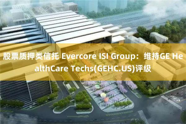 股票质押类信托 Evercore ISI Group：维持GE HealthCare Techs(GEHC.US)评级