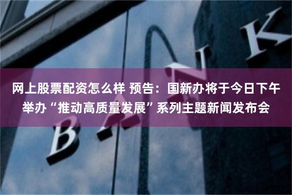 网上股票配资怎么样 预告：国新办将于今日下午举办“推动高质量发展”系列主题新闻发布会