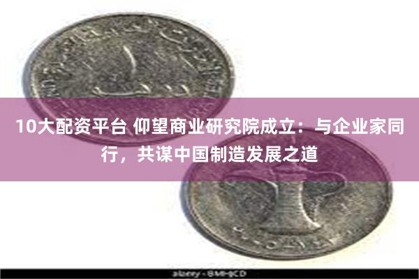 10大配资平台 仰望商业研究院成立：与企业家同行，共谋中国制造发展之道