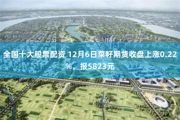 全国十大股票配资 12月6日菜籽期货收盘上涨0.22%，报5823元