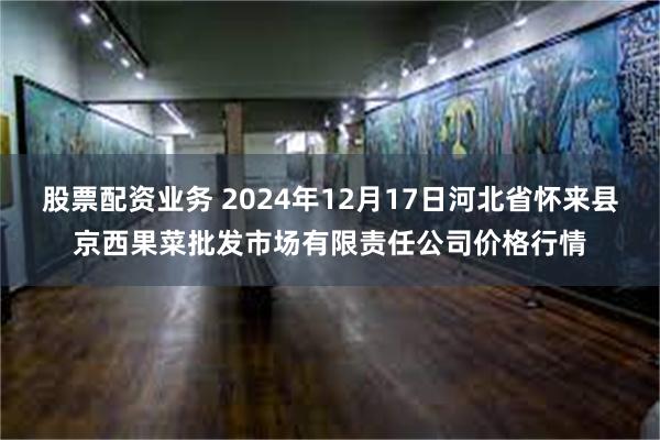 股票配资业务 2024年12月17日河北省怀来县京西果菜批发市场有限责任公司价格行情