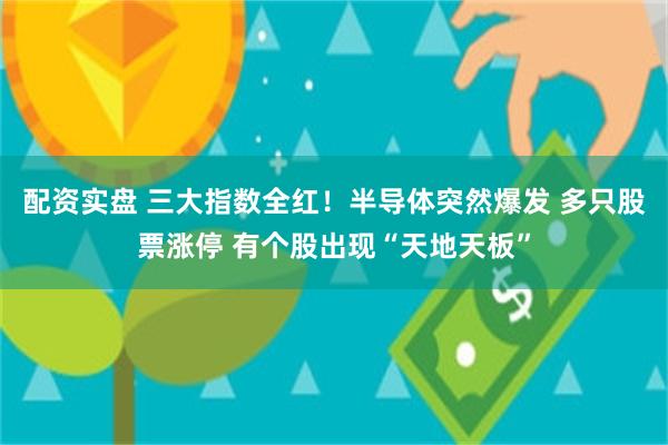 配资实盘 三大指数全红！半导体突然爆发 多只股票涨停 有个股出现“天地天板”