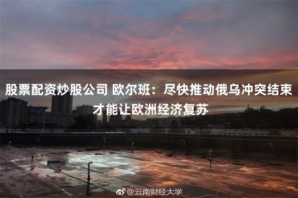 股票配资炒股公司 欧尔班：尽快推动俄乌冲突结束 才能让欧洲经济复苏