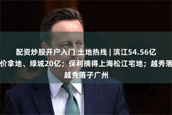 配资炒股开户入门 土地热线 | 滨江54.56亿杭州溢价拿地、绿城20亿；保利摘得上海松江宅地；越秀落子广州