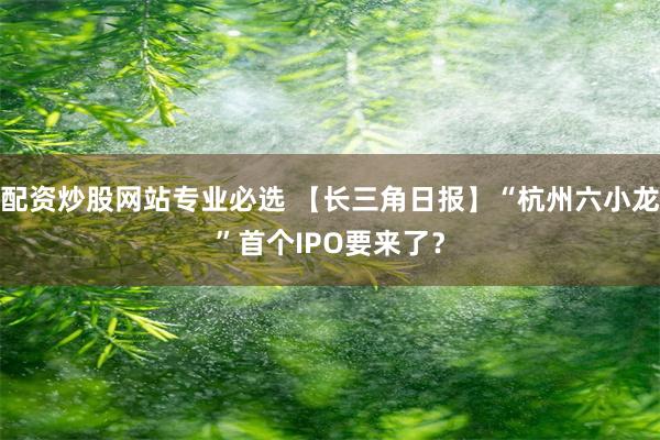 配资炒股网站专业必选 【长三角日报】“杭州六小龙”首个IPO要来了？