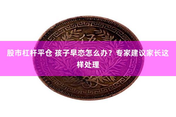 股市杠杆平仓 孩子早恋怎么办？专家建议家长这样处理