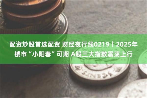 配资炒股首选配资 财经夜行线0219丨2025年楼市“小阳春”可期 A股三大指数震荡上行