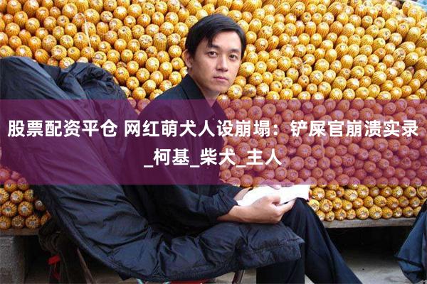 股票配资平仓 网红萌犬人设崩塌：铲屎官崩溃实录_柯基_柴犬_