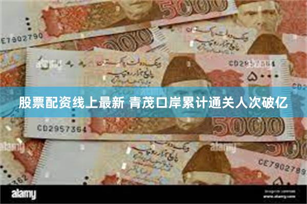 股票配资线上最新 青茂口岸累计通关人次破亿